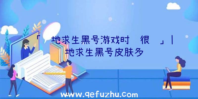 「绝地求生黑号游戏时间很长」|绝地求生黑号皮肤多